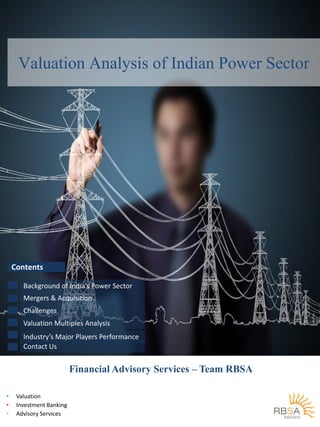 Valuation Analysis of Indian Power Sector

Contents
Background of India’s Power Sector
Mergers & Acquisition
Challenges
Valuation Multiples Analysis
Industry’s Major Players Performance
Contact Us

Financial Advisory Services – Team RBSA
•
•
•

Valuation
Investment Banking
Advisory Services

 