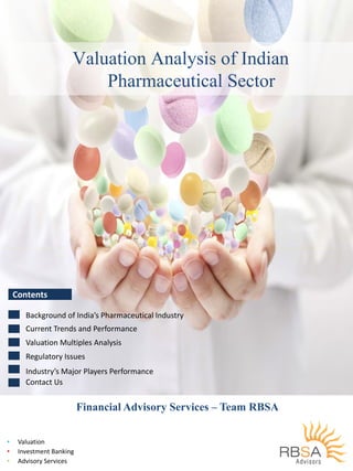 Valuation Analysis of Indian
Ph i l SPharmaceutical Sector
ContentsContents  
Background of India’s Pharmaceutical Industry
Current Trends and Performance
Valuation Multiples Analysis
Industry’s Major Players Performance
Regulatory Issues
Industry s Major Players Performance
Contact Us
Financial Advisory Services – Team RBSA
• Valuation
1
• Investment Banking
• Advisory Services
 