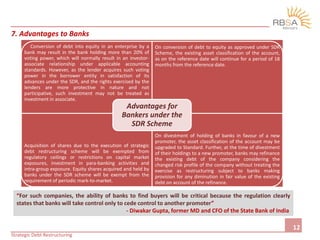 C
Conversion of debt into equity in an enterprise by a
bank may result in the bank holding more than 20% of
voting power, which will normally result in an investor-
associate relationship under applicable accounting
standards. However, as the lender acquires such voting
power in the borrower entity in satisfaction of its
advances under the SDR, and the rights exercised by the
lenders are more protective in nature and not
participative, such investment may not be treated as
investment in associate.
On conversion of debt to equity as approved under SDR
Scheme, the existing asset classification of the account,
as on the reference date will continue for a period of 18
months from the reference date.
Acquisition of shares due to the execution of strategic
debt restructuring scheme will be exempted from
regulatory ceilings or restrictions on capital market
exposures, investment in para-banking activities and
intra-group exposure. Equity shares acquired and held by
banks under the SDR scheme will be exempt from the
requirement of periodic mark-to-market.
On divestment of holding of banks in favour of a new
promoter, the asset classification of the account may be
upgraded to Standard. Further, at the time of divestment
of their holdings to a new promoter, banks may refinance
the existing debt of the company considering the
changed risk profile of the company without treating the
exercise as restructuring subject to banks making
provision for any diminution in fair value of the existing
debt on account of the refinance.
Advantages for
Bankers under the
SDR Scheme
“For such companies, the ability of banks to find buyers will be critical because the regulation clearly
states that banks will take control only to cede control to another promoter”
- Diwakar Gupta, former MD and CFO of the State Bank of India
7. Advantages to Banks
12
Strategic Debt Restructuring
 
