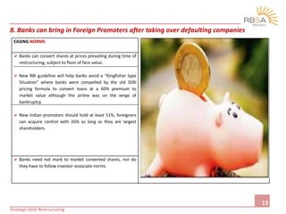 13
8. Banks can bring in Foreign Promoters after taking over defaulting companies
EASING NORMS
 Banks can convert shares at prices prevailing during time of
restructuring, subject to floor of face value.
 New RBI guideline will help banks avoid a “Kingfisher type
Situation” where banks were compelled by the old SEBI
pricing formula to convert loans at a 60% premium to
market value although the airline was on the verge of
bankruptcy.
 New Indian promoters should hold at least 51%, foreigners
can acquire control with 26% as long as they are largest
shareholders.
 Banks need not mark to market converted shares, nor do
they have to follow investor-associate norms
Strategic Debt Restructuring
 
