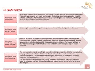 Strategic Debt Restructuring
16
11. RBSA’s Analysis
• Getting the required authorization from shareholders is expected to be a time consuming process.
This might also prove to be a major bottleneck in the lenders' plans to operationalize the SDR
scheme. Further, the shareholders may want a say in selecting the new promoters, which might
impinge on the lenders' discretionary powers.
Resistance from
Shareholders
• Unions might protest the change in management as it may effect their pension or bonuses.
Resistance from
Workers’ union
• It would be difficult for lenders to "closely monitor" the performance of the company, as the
circular requires. Further, scouting, assessing and evaluating professional management across a
wide spectrum of industries is outside the core competence of banks. The lenders will have to
depend on outside agencies for this task, which will be time consuming and require a lot of
oversight.
Continuous
monitoring by
lenders required
• The new promoters may be unwilling to accept the existing terms on the debt. For example, they
may argue for a reduced interest rate. In such a situation, the lenders stand to lose out on
substantial revenues. This would translate into higher provisioning for banks, thus adversely
impacting their bottom lines.
• The new promoters would expect the scheme to be back loaded rather than front loaded in
order to retire debt at a later date and would expect higher moratorium period to turnaround
the company.
Resistance from
new Promoters
 