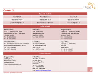 2
19
Contact Us
Research Analysts
Palak Sheth Karan Sachdeva Kunal Shah
+91 79 4050 6074 +91 11 2335 0635 +91 79 4050 6075
palak.sheth@rbsa.in karan.sachdeva@rbsa.in kunal.shah@rbsa.in
INDIA OFFICES:
MumbaiOffice:
21-23, T.V.IndustrialEstate, 248-A,
S.K.AhireMarg,Off.Dr.A.B.Road,Worli,
Mumbai– 400 030
Tel:+91 22 6130 6000
Fax:+91 22 6130 6001
DelhiOffice:
1108, AshokaEstate,
24 BarakhambhaRoad,
New Delhi– 110 001
Tel:+91 11 2335 0635
BangaloreOffice:
UnitNo.104, 1
st
Floor,SufiyaElite,#18,
CunninghamRoad,NearSigmaMall,
Bangalore-560052
Tel:+91 8041128593
Tel:+91 9743550600
AhmedabadOffice:
912, VenusAtlantisCorporatePark, AnandNagar
Rd, Prahaladnagar,Ahmedabad– 380 015
Tel: +91 79 4050 6000
Fax:+91 79 4050 6001
SuratOffice:
37, 3rd Floor,MeherPark,
‘A’,AthwaGate,RingRoad,
Surat– 395 001
Tel :+91 97243 20636
JaipurOffice:
Karmayog,A-8,MetalColony,
SikarRoad,
Jaipur– 302 023
Tel :+91 141 233 5892
Fax:+91 141 233 5279
GLOBAL OFFICES:
SingaporeOffice:
17,PhillipStreet,
#05-01,GrandBuilding,
Singapore-048695
Telno:+65 3108 0250, 9420 9154
DubaiOffice:
ABCN,P.O.Box 183125
4th Floor,Block-B
BusinessVillage,Deira
DubaiU.A.E.
Tel:+971 4 230 6084
Fax: +971 4 230 6300
Mob.:+971 55 478 6464
Email:gautam.mirchandani@rbsa.in
Strategic Debt Restructuring
 