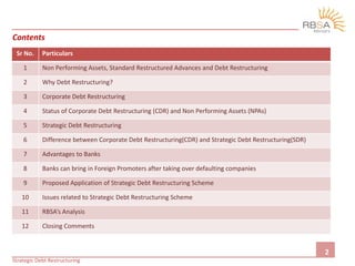 Contents
2
Strategic Debt Restructuring
Sr No. Particulars
1 Non Performing Assets, Standard Restructured Advances and Debt Restructuring
2 Why Debt Restructuring?
3 Corporate Debt Restructuring
4 Status of Corporate Debt Restructuring (CDR) and Non Performing Assets (NPAs)
5 Strategic Debt Restructuring
6 Difference between Corporate Debt Restructuring(CDR) and Strategic Debt Restructuring(SDR)
7 Advantages to Banks
8 Banks can bring in Foreign Promoters after taking over defaulting companies
9 Proposed Application of Strategic Debt Restructuring Scheme
10 Issues related to Strategic Debt Restructuring Scheme
11 RBSA’s Analysis
12 Closing Comments
 