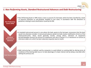 Non Performing
Assets (NPA)
• Non Performing Assets or NPA means a loan or account of a borrower, which has been classified by a bank
or financial institution as sub-standard, doubtful or loss asset, in accordance with the directions or
guidelines relating to asset classification issued by the RBI.
Standard
Restructured
Advances
• A standard restructured account is one where the bank, grants to the borrower concessions that the bank
would not otherwise consider. A restructured advance would normally involve modification of terms of the
advances/securities, which would generally include, among others, alteration of repayment
period/repayable amount/ the amount of installments and rate of interest. It is a mechanism to nurture an
otherwise viable unit, which has been adversely impacted, back to health.
Debt Restructuring
• Debt restructuring is a method used by companies to avoid default on existing debt by altering terms &
conditions of the existing debt issue or to take advantage of a lower interest rate by taking a new debt after
settling the previous one.
1. Non Performing Assets, Standard Restructured Advances and Debt Restructuring
Strategic Debt Restructuring
3
 