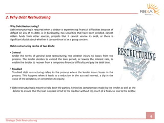 2. Why Debt Restructuring
Why Debt Restructuring?
Debt restructuring is required when a debtor is experiencing financial difficulties because of
default on any of its debt, is in bankruptcy, has securities that have been delisted, cannot
obtain funds from other sources, projects that it cannot service its debt, or there is
significant doubt about whether it can continue to be a going concern.
Debt restructuring can be of two kinds:
• General
Under the terms of general debt restructuring, the creditor incurs no losses from the
process. The lender decides to extend the loan period, or lowers the interest rate, to
enable the debtor to recover from a temporary financial difficulty and pay the debt later.
• Troubled
Troubled debt restructuring refers to the process where the lender incurs losses in the
process. This happens when it leads to a reduction in the accrued interest, a dip in the
value of the collateral, or conversions to equity.
4
Strategic Debt Restructuring
 Debt restructuring is meant to help both the parties. It involves compromises made by the lender as well as the
debtor to ensure that the loan is repaid in full to the creditor without too much of a financial loss to the debtor.
 