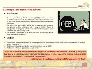 5. Strategic Debt Restructuring Scheme
 Introduction
i. The concept of Strategic Debt Restructuring ("SDR") has been introduced
by the Reserve Bank of India (the "RBI") in the SDR Scheme (the "Scheme")
to help banks recover their loans by taking control of the distressed listed
companies.
ii. The Scheme has been enacted with a view to revive stressed companies
and provide lending institutions with a way to initiate change of
management in companies which fail to achieve the milestones under
Corporate Debt Restructuring ("CDR").
iii. The Scheme is subsequent to CDR or any other restructuring exercise
undertaken by the companies.
 Eligibility
i. Conversion of outstanding debts can be done by a consortium of lending institutions. Such a consortium is known as the Joint
Lenders Forum ("JLF").
ii. The JLF may include banks and other financial institutions such as NBFCs.
iii. The Scheme will not be applicable to a single lender.
“It will be useful in cases where the borrower has been non-compliant and the bank is confident
that a new promoter or buyer can turn things around. In other cases, the existing managements
are better equipped to grapple with the situation”
- Jaideep Iyer, Group President, Financial Management, YES Bank
7
Strategic Debt Restructuring
 