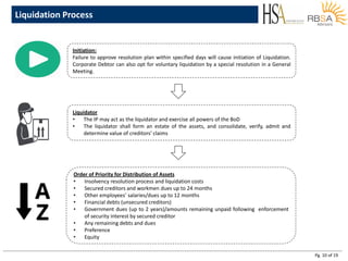 Pg. 10 of 19
Liquidation Process
Initiation:
Failure to approve resolution plan within specified days will cause initiation of Liquidation.
Corporate Debtor can also opt for voluntary liquidation by a special resolution in a General
Meeting.
Liquidator
• The IP may act as the liquidator and exercise all powers of the BoD
• The liquidator shall form an estate of the assets, and consolidate, verify, admit and
determine value of creditors’ claims
Order of Priority for Distribution of Assets
• Insolvency resolution process and liquidation costs
• Secured creditors and workmen dues up to 24 months
• Other employees’ salaries/dues up to 12 months
• Financial debts (unsecured creditors)
• Government dues (up to 2 years)/amounts remaining unpaid following enforcement
of security interest by secured creditor
• Any remaining debts and dues
• Preference
• Equity
 