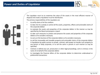 Pg. 12 of 19
Power and Duties of Liquidator
The Liquidator must try to maximise the value of the assets in the most efficient manner of
disposal and create a liquidation trust for distribution.
The primary responsibilities of the Liquidator are:
• to verify claims of all the creditors
• to take into his custody or control all the assets, properties, effects and actionable claims of
the corporate debtor
• to evaluate the assets and properties of the corporate debtor in the manner as may be
specified by the Board and prepare a report
• to take such measures to protect and preserve the assets and properties of the corporate
debtor as he considers necessary
• to carry on the business of the corporate debtor as he considers necessary
• to sell the immovable and movable property and actionable claims of the corporate debtor
in liquidation by public auction or private contract, with power to transfer such property to
any person or body corporate, or to sell the same in parcels in such manner as may be
specified
• institute or defend any suit, prosecution or other legal proceedings, civil or criminal, in the
name of on behalf of the corporate debtor
• to investigate the financial affairs of the corporate debtor to determine undervalued or
preferential transactions
 