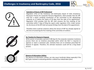 Pg. 13 of 19
Expiration of Tenure of IRP Professional
Regulation 17(1) of the Insolvency and Bankruptcy Board of India (Insolvency
Resolution Process for Corporate Persons) Regulations, 2016 provides that the IRP
shall file a report certifying constitution of the committee to the adjudicating
authority on or before the expiry of 30 days from the date of his appointment.
Regulation 17(2) provides that the IRP shall convene the first meeting of the
committee within 7 days of filing the report under regulation 17(1). Under section
16, the tenure of the IRP shall not exceed 30 days from the date of his appointment.
Therefore there could be instances where the tenure of IRP has already expired at
the time of convening the first meeting of the committee of creditors.
Challenges in Insolvency and Bankruptcy Code, 2016
No Timeline for Disposal of Appeals
While section 12 provides a period of 180 days for the corporate resolution insolvency
process there are no timelines prescribed within which the NCLT is required to
approve or reject a resolution plan. Similarly there are no timelines prescribed for
disposal of appeals. Therefore, the ultimate resolution could still be a long drawn
process.
Absence of Information Utilities
The absence of information utilities, can also cause inordinate delays especially if the
NCLT gets involved in evaluating whether a default has indeed taken place.
 