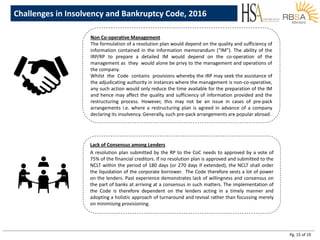 Pg. 15 of 19
Challenges in Insolvency and Bankruptcy Code, 2016
Non Co-operative Management
The formulation of a resolution plan would depend on the quality and sufficiency of
information contained in the information memorandum (“IM”). The ability of the
IRP/RP to prepare a detailed IM would depend on the co-operation of the
management as they would alone be privy to the management and operations of
the company.
Whilst the Code contains provisions whereby the IRP may seek the assistance of
the adjudicating authority in instances where the management is non-co-operative,
any such action would only reduce the time available for the preparation of the IM
and hence may affect the quality and sufficiency of information provided and the
restructuring process. However, this may not be an issue in cases of pre-pack
arrangements i.e. where a restructuring plan is agreed in advance of a company
declaring its insolvency. Generally, such pre-pack arrangements are popular abroad.
Lack of Consensus among Lenders
A resolution plan submitted by the RP to the CoC needs to approved by a vote of
75% of the financial creditors. If no resolution plan is approved and submitted to the
NCLT within the period of 180 days (or 270 days if extended), the NCLT shall order
the liquidation of the corporate borrower. The Code therefore vests a lot of power
on the lenders. Past experience demonstrates lack of willingness and consensus on
the part of banks at arriving at a consensus in such matters. The implementation of
the Code is therefore dependent on the lenders acting in a timely manner and
adopting a holistic approach of turnaround and revival rather than focussing merely
on minimising provisioning.
 
