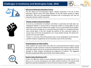 Pg. 16 of 19
Challenges in Insolvency and Bankruptcy Code, 2016
High Cost of Bankruptcy Resolution Process
The IBC adopts the UK bankruptcy regime. Studies conducted in the UK on their
bankruptcy regime reveal that while adoption of the IRP model resulted in higher
realizations, they also correspondingly increased costs of bankruptcy and may not
materially improve creditor recoveries.
Dilution of rights of Secured Creditors
In so far as a constitution of creditors committee is concerned, the Code does not
distinguish between a secured and an unsecured creditor as voting rights are only
dependent on the amount owed to the creditor. Thus an unsecured financial creditor
with same levels of exposure as a secured financial creditor in a company will have
same voting rights in the CoC, though the position of the unsecured creditor to
recover dues at the time of liquidation is at a much weaker footing. This dilutes the
position of a secured creditor.
Further it is not clear if the CoC/resolution plan can be challenged if all the financial
creditors however insignificant, do not constitute a part of the committee.
Disadvantageous to Trade Creditors
Trade creditors will receive their dues after the unsecured financial creditors during
liquidation in order of priority. It may be contended that the financial creditors extend
credit after higher level of risk assessment whereas the same opportunity may not be
available to trade creditors considering the exigencies of business. The suggested
therefore prejudicially affects the interest of the trade creditors.
Need for better Monitoring of IP’s
Further, the IBBI also needs to ensure adequate mechanism to monitor the IP’s is in
place so as to ensure transparency and avoid unethical practices. This would entail
significant capacity building both in terms of human resources and IT capabilities.
 