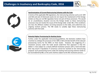 Pg. 17 of 19
Synchronization of Current Restructuring Schemes with the Code
In terms of the applicable RBI regulations, the restructuring schemes such as JLF, SDR
and S4A and sale of distressed assets do not require the involvement of the foreign
lenders as they are not RBI regulated, hence not part of those processes. This would
be an unsatisfactory situation vis-à-vis the foreign lender as these restructuring
processes may not resolve the issues of the foreign debt. Under IBC, if the conditions
are met, the offshore creditor can bring everyone to the table, and undermine any
ongoing onshore process. The RBI needs to suitably align these restructuring
schemes with the Code.
Potential Higher Provisioning for Banking Sector
Further, under the applicable restructuring guidelines, the domestic creditors have
incentive to undergo the processes of JLF, SDR or S4A and take benefit of the reduced
provisioning norms for the NPA’s on their books. However, the triggering of a
resolution process under the Code would undermine that approach in that the
debtor is now subject to a clearly defined resolution process with a hard end date
that may result in liquidation if consensus cannot be reached on the restructuring
proposal. Such provisioning norms under the existing restructuring schemes needs to
be reconsidered by RBI, as the same shall be subject to the IBC resolution process.
Challenges in Insolvency and Bankruptcy Code, 2016
 