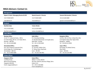 Pg. 18 of 19
RBSA Advisors: Contact Us
Analysts:
Nachiket Kadu Tushar Shinde
+91 22 6130 6062 +91 22 6130 6066
Nachiket.kadu@rbsa.in tushar.shinde@rbsa.in
Management:
Rajeev R. Shah | Managing Director & CEO Manish Kaneria | Director Gautam Mirchandani | Director
+91 79 4050 6070 +91 79 4050 6090 +91 22 6130 6000
rajeev@rbsa.in manish@rbsa.in gautam.mirchandani@rbsa.in
India Offices:
Mumbai Office:
21-23, T.V. Industrial Estate, 248-A,
S.K. Ahire Marg, Off. Dr. A. B. Road, Worli,
Mumbai - 400 030
Tel : +91 22 6130 6000
Delhi Office :
9 C, Hansalaya Building,
15, Barakhambha Road, Connaught place,
New Delhi -110 001
Tel : +91 11 2335 0635
Bangalore Office:
Unit No. 104, 1st Floor, Sufiya Elite, #18,
Cunningham Road, Near Sigma Mall,
Bangalore - 560052
Tel : +91 80 4112 8593
Ahmedabad Office:
912, Venus Atlantis Corporate Park,
Anand Nagar Rd, Prahaladnagar,
Ahmedabad - 380 015
Tel : +91 79 4050 6000
Surat Office:
37, 3rd Floor, Meher Park,
‘A’, Athwa Gate, Ring Road,
Surat - 395 001
Tel : +91 261 246 4491
Jaipur Office:
Karmayog, A-8, Metal Colony,
Sikar Road,
Jaipur - 302 023
Tel : +91 141 233 5892
Global Offices:
Singapore Office:
17,Phillip Street ,
#05-01,Grand Building,
Singapore-048 695
Email: singapore@rbsa.in
Dubai Office :
ABCN, P. O. Box 183125
4th Floor, Block-B, Business Village, Deira
Dubai U.A.E.
Tel : +971 4 230 6084
Email: dubai@rbsa.in
 