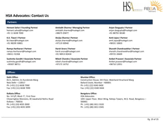 Pg. 19 of 19
HSA Advocates: Contact Us
Partners:
Hemant Sahai I Founding Partner
hemant.sahai@hsalegal.com
+91 11 6638 7000
Amitabh Sharma I Managing Partner
amitabh.sharma@hsalegal.com
+98675 05877
Anjan Dasgupta I Partner
anjan.dasgupta@hsalegal.com
+91 88793 38180
K.K. Tiwari I Partner
kk.tiwari@hsalegal.com
+91 98209 30801
Atulya Sharma I Partner
atulya.sharma@hsalegal.com
+97119 00940
Amit Jajoo I Partner
amit.Jajoo@hsalegal.com
+98331 10820
Ramya Hariharan I Partner
ramya.Hariharan@hsalegal.com
+98311 92268
Harsh Arora I Partner
harsh.arora@hsalegal.com
+91 98913 83434
Sharath Chandrasekhar I Partner
sharath.chandrasekhar@hsalegal.com
+99725 20609
Sushmita Gandhi I Associate Partner
sushmita.gandhi@hsalegal.com
+99307 88711
Nilesh Chandra I Associate Partner
nilesh.chandra@hsalegal.com
+97173 14752
Aniket Prasoon I Associate Partner
Aniket.prasoon@hsalegal.com
+98710 12051
Offices:
Delhi Office:
81/1, Adchini, Sri Aurobindo Marg
New Delhi – 110017
Ph: (+91) (11) 6638 7000
Fax: (+91) (11) 6638 7099
Kolkata Office:
No. 14 S/P, Block ‘C’, First Floor
Chowringhee Mansions, 30 Jawaharlal Nehru Road
Kolkata – 700016
Ph: (+91) (33) 4035 0000
Fax: (+91) (33) 4035 0099
Mumbai Office:
Construction House, 5th Floor, Walchand Hirachand Marg
Ballard Estate, Mumbai – 400001
Ph: (+91) (22) 4340 0400
Fax: (+91) (22) 4340 0444
Bengaluru Office:
HSA Advocates
10th Upper Floor, West Wing, Raheja Towers, M.G. Road, Bengaluru –
560001
Ph : (+91) (80) 3011 0320
Ph : (+91) (80) 3011 0345
 