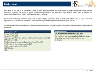 Pg. 4 of 19
India aims to join top 50 in World Bank’s Ease of Doing Business ranking and Government of India is addressing the parameters
proactively on which the ranking is based. Introduction of Insolvency and Bankruptcy Code, 2016 is a step taken to address the
insolvency and bankruptcy related challenges the country is facing.
The current Bankruptcy resolution mechanism in India is highly fragmented. Lack of clarity and certainty due to large number of
legislations and non statutory guidelines have made recovery of debt a complex and time consuming process.
The Insolvency and Bankruptcy Code, 2016 seeks to consolidate the existing framework by creating a single law for bankruptcy and
insolvency.
Background
Existing Mechanisms
Companies Act, 2013
Companies Act, 1956
The recovery of debts due to banks and financial institutions act, 1993
SARFAESI Act, 2002
The Sick Industrial Companies (Special Provisions) Act, 1985
The Presidency Towns Insolvency Act, 1909
The Provincial Insolvency Act, 1920
CDR/SDR/S4A
ARC
New Mechanisms
The Insolvency and Bankruptcy Code, 2016
The Insolvency and Bankruptcy Code, 2016 will replace
the existing laws pertaining to Insolvency and
Bankruptcy
 