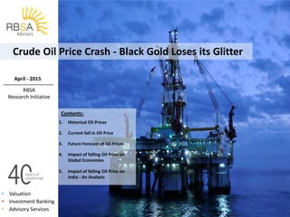 • Valuation
• Investment Banking
• Advisory Services
Crude Oil Price Crash - Black Gold Loses its Glitter
Contents:
.
1. Historical Oil Prices
2. Current fall in Oil Price
3. Future Forecast of Oil Prices
4. Impact of falling Oil Price on
Global Economies
5. Impact of falling Oil Price on
India - An Analysis
April - 2015
RBSA
Research Initiative
 