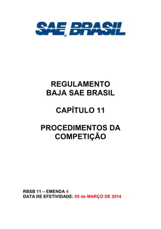 REGULAMENTO
BAJA SAE BRASIL
CAPÍTULO 11
PROCEDIMENTOS DA
COMPETIÇÃO
RBSB 11 – EMENDA 4
DATA DE EFETIVIDADE: 05 de MARÇO DE 2014
 