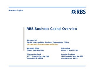 Business Capital
RBS Business Capital Overview
Michael Petix
Senior Vice President, Business Development Officer
michael.petix@rbsbusinesscapital.com
Michigan Office Ohio Office
Direct: (248) 226-7961 Direct: (216) 277-7509
Charter One Bank Charter One Bank
27777 Franklin Rd., Ste.1980 1215 Superior Ave, Ste. 685
Southfield MI, 48034 Cleveland OH, 44114
 