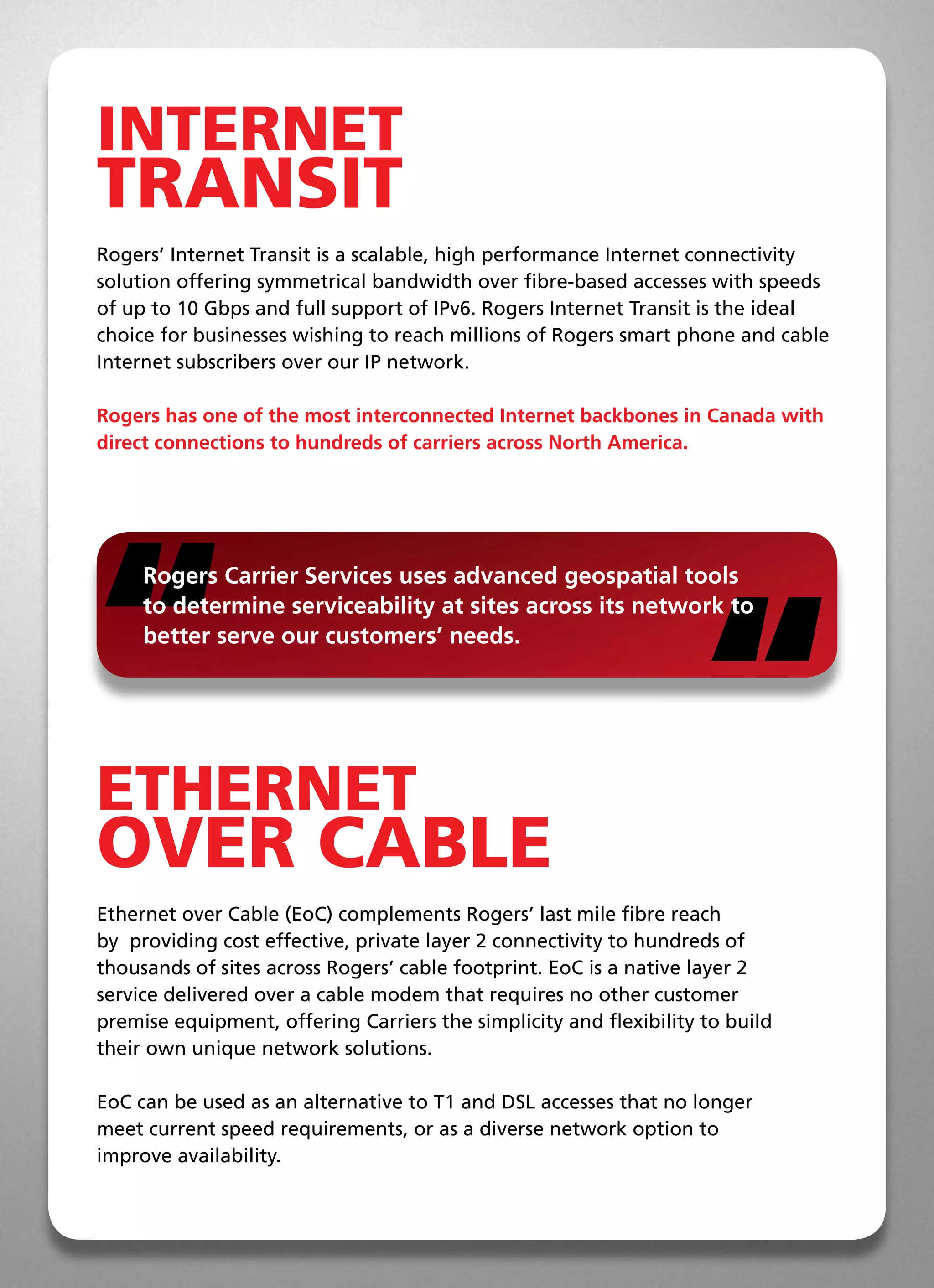 INTERNET
TRANSIT
Rogers’ Internet Transit is a scalable, high performance Internet connectivity
solution offering symmetrical bandwidth over fibre-based accesses with speeds
of up to 10 Gbps and full support of IPv6. Rogers Internet Transit is the ideal
choice for businesses wishing to reach millions of Rogers smart phone and cable
Internet subscribers over our IP network.

Rogers has one of the most interconnected Internet backbones in Canada with
direct connections to hundreds of carriers across North America.




“                                                                   “
     Rogers Carrier Services uses advanced geospatial tools
     to determine serviceability at sites across its network to
     better serve our customers’ needs.




ETHERNET
OVER CABLE
Ethernet over Cable (EoC) complements Rogers’ last mile fibre reach
by  providing cost effective, private layer 2 connectivity to hundreds of
thousands of sites across Rogers’ cable footprint. EoC is a native layer 2
service delivered over a cable modem that requires no other customer
premise equipment, offering Carriers the simplicity and flexibility to build
their own unique network solutions.

EoC can be used as an alternative to T1 and DSL accesses that no longer
meet current speed requirements, or as a diverse network option to  
improve availability.
 