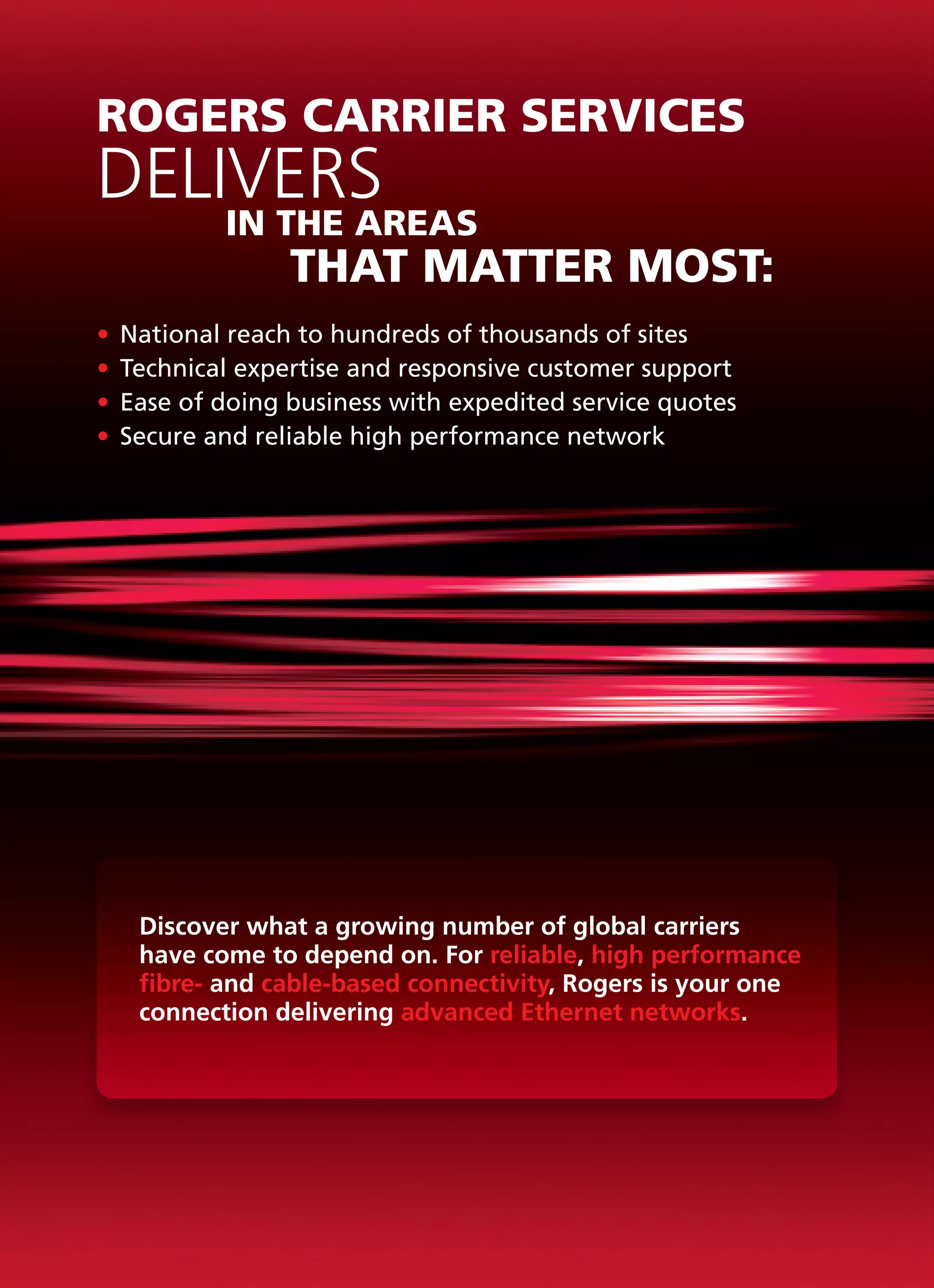 ROGERS CARRIER SERVICES
DELIVERS
			        IN THE AREAS
				            THAT MATTER MOST:
•	 National reach to hundreds of thousands of sites
•	 Technical expertise and responsive customer support
•	 Ease of doing business with expedited service quotes
•	 Secure and reliable high performance network




   Discover what a growing number of global carriers
   have come to depend on. For reliable, high performance
   fibre- and cable-based connectivity, Rogers is your one
   connection delivering advanced Ethernet networks.
 