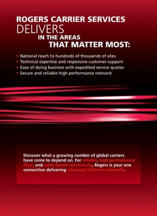 ROGERS CARRIER SERVICES
DELIVERS
			        IN THE AREAS
				            THAT MATTER MOST:
•	 National reach to hundreds of thousands of sites
•	 Technical expertise and responsive customer support
•	 Ease of doing business with expedited service quotes
•	 Secure and reliable high performance network




   Discover what a growing number of global carriers
   have come to depend on. For reliable, high performance
   fibre- and cable-based connectivity, Rogers is your one
   connection delivering advanced Ethernet networks.
 
