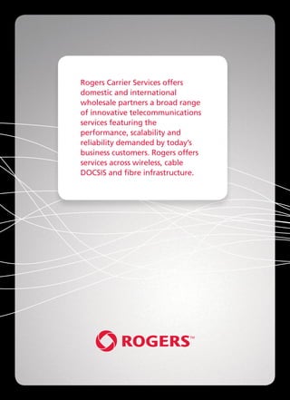 Rogers Carrier Services offers
domestic and international
wholesale partners a broad range
of innovative telecommunications
services featuring the
performance, scalability and
reliability demanded by today’s
business customers. Rogers offers
services across wireless, cable
DOCSIS and fibre infrastructure.
 