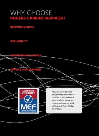 WHY CHOOSE
ROGERS CARRIER SERVICES?

RESPONSIVENESS — Because Rogers owns and operates its own
transcontinental and metropolitan area networks, we can quote and
deliver services faster, offer flexible solutions and quickly respond to
your business needs.

SCALABILITY — Rogers deploys an intelligent access switch with multiple
network ports and a 1000 Mbps fibre optic uplink to our network. This allows
you to increase bandwidth and add new services on demand without the need
for any new hardware.

GEOGRAPHICAL REACH — Rogers’ national network contains over
25,000 km of diverse fibre routes including touch points in all major Canadian
cities and US Network Access Points. Rogers can provide fibre- and cable-based
network access to hundreds of thousands of sites across Canada.

SERVICE AND SUPPORT — Rogers Carrier Services supports its customers
and networks with responsive and knowledgeable account teams, customer care
and network professionals. The Rogers Network Operations Centre is available
to assist you 24/7/365.




                                            Rogers Carrier Services
                                            delivers MEF 9 and MEF 14
                                            certified ELINE and ELAN
                                            services via its secure and
                                            private national network
                                            with speeds from 2 Mbps
                                            to 10 Gbps.
 