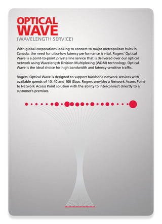 OPTICAL
WAVE
(WAVELENGTH SERVICE)
With global corporations looking to connect to major metropolitan hubs in
Canada, the need for ultra-low latency performance is vital. Rogers’ Optical
Wave is a point-to-point private line service that is delivered over our optical
network using Wavelength Division Multiplexing (WDM) technology. Optical
Wave is the ideal choice for high bandwidth and latency-sensitive traffic.

Rogers’ Optical Wave is designed to support backbone network services with
available speeds of 10, 40 and 100 Gbps. Rogers provides a Network Access Point
to Network Access Point solution with the ability to interconnect directly to a
customer’s premises.
 