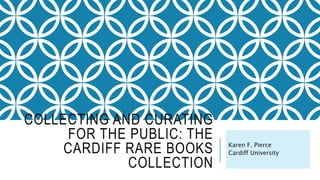 COLLECTING AND CURATING
FOR THE PUBLIC: THE
CARDIFF RARE BOOKS
COLLECTION
Karen F. Pierce
Cardiff University
 