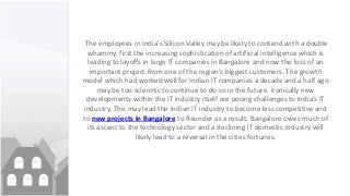 The employees in India’s Silicon Valley may be likely to contend with a double
whammy, first the increasing sophistication of artificial intelligence which is
leading to layoffs in large IT companies in Bangalore and now the loss of an
important project from one of the region’s biggest customers. The growth
model which had worked well for Indian IT companies a decade and a half ago
may be too sclerotic to continue to do so in the future. Ironically new
developments within the IT industry itself are posing challenges to India’s IT
industry. This may lead the Indian IT industry to become less competitive and
to new projects in Bangalore to flounder as a result. Bangalore owes much of
its ascent to the technology sector and a declining IT domestic industry will
likely lead to a reversal in the cities fortunes.
 