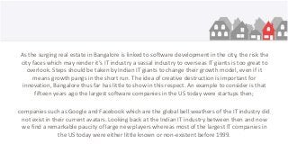 As the surging real estate in Bangalore is linked to software development in the city, the risk the
city faces which may render it’s IT industry a vassal industry to overseas IT giants is too great to
overlook. Steps should be taken by Indian IT giants to change their growth model, even if it
means growth pangs in the short run. The idea of creative destruction is important for
innovation, Bangalore thus far has little to show in this respect. An example to consider is that
fifteen years ago the largest software companies in the US today were startups then;
companies such as Google and Facebook which are the global bell weathers of the IT industry did
not exist in their current avatars. Looking back at the Indian IT industry between then and now
we find a remarkable paucity of large new players whereas most of the largest IT companies in
the US today were either little known or non-existent before 1999.
 