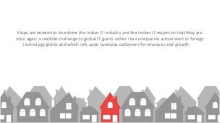 Steps are needed to transform the Indian IT industry and the Indian IT majors so that they are
once again a credible challenge to global IT giants rather than companies subservient to foreign
technology giants and which rely upon overseas customers for revenues and growth.
 
