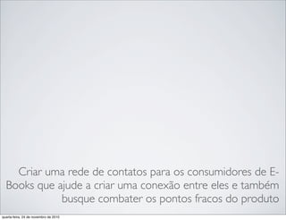 Criar uma rede de contatos para os consumidores de E-
Books que ajude a criar uma conexão entre eles e também
busque combater os pontos fracos do produto
quarta-feira, 24 de novembro de 2010
 