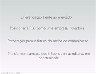 Transformar a ameaça dos E-Books para as editoras em
oportunidade
Posicionar a RBS como uma empresa inovadora
Diferenciação frente ao mercado
Preparação para o futuro do meios de comunicação
quarta-feira, 24 de novembro de 2010
 