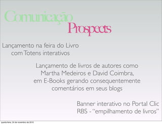 Lançamento de livros de autores como
Martha Medeiros e David Coimbra,
em E-Books gerando consequentemente
comentários em seus blogs
Lançamento na feira do Livro
comTotens interativos
Banner interativo no Portal Clic
RBS - “empilhamento de livros”
Prospects
Comunicação
quarta-feira, 24 de novembro de 2010
 