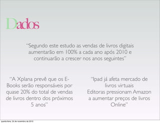 Dados
“A Xplana prevê que os E-
Books serão responsáveis por
quase 20% do total de vendas
de livros dentro dos próximos
5 anos”
“Segundo este estudo as vendas de livros digitais
aumentarão em 100% a cada ano após 2010 e
continuarão a crescer nos anos seguintes”
“Ipad já afeta mercado de
livros virtuais
Editoras pressionam Amazon
a aumentar preços de livros
Online”
quarta-feira, 24 de novembro de 2010
 