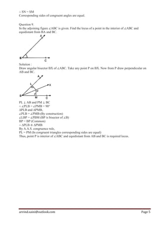 arvind.saini@outlook.com Page 5
∴ SN = SM
Corresponding sides of congruent angles are equal.
Question 9.
In the adjoining figure ∠ABC is given. Find the locus of a point in the interior of ∠ABC and
equidistant from BA and BC.
Solution :
Draw angular bisector BX of ∠ABC. Take any point P on BX. Now from P draw perpendicular on
AB and BC.
PL ⊥ AB and PM ⊥ BC
∴ ∠PLB = ∠PMB = 90°
∆PLB and ∆PMB,
∠PLB = ∠PMB (By construction)
∠LBP = ∠PBM (BP is bisector of ∠B)
BP = BP (Common)
∴ ∆PLB ≅ ∆PMB
By A.A.S. congruence rule,
PL = PM (In congruent triangles corresponding sides are equal)
Thus, point P is interior of ∠ABC and equidistant from AB and BC is required locus.
 