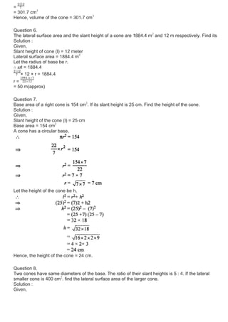 =
= 301.7 cm3
Hence, volume of the cone = 301.7 cm3
Question 6.
The lateral surface area and the slant height of a cone are 1884.4 m2
and 12 m respectively. Find its
Solution :
Given,
Slant height of cone (l) = 12 meter
Lateral surface area = 1884.4 m2
Let the radius of base be r.
∴ πrl = 1884.4
× 12 × r = 1884.4
r =
= 50 m(approx)
Question 7.
Base area of a right cone is 154 cm2
. If its slant height is 25 cm. Find the height of the cone.
Solution :
Given,
Slant height of the cone (l) = 25 cm
Base area = 154 cm2
A cone has a circular base,
Let the height of the cone be h,
Hence, the height of the cone = 24 cm.
Question 8.
Two cones have same diameters of the base. The ratio of their slant heights is 5 : 4. If the lateral
smaller cone is 400 cm2
. find the lateral surface area of the larger cone.
Solution :
Given,
 