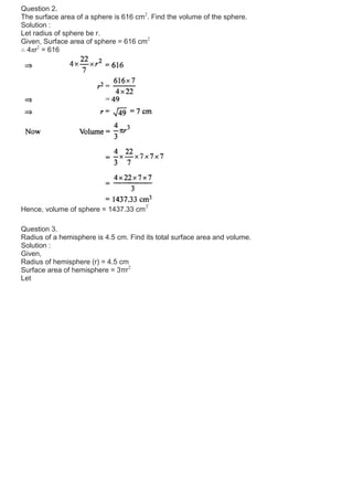 Question 2.
The surface area of a sphere is 616 cm2
. Find the volume of the sphere.
Solution :
Let radius of sphere be r.
Given, Surface area of sphere = 616 cm2
∴ 4πr2
= 616
Hence, volume of sphere = 1437.33 cm3
Question 3.
Radius of a hemisphere is 4.5 cm. Find its total surface area and volume.
Solution :
Given,
Radius of hemisphere (r) = 4.5 cm
Surface area of hemisphere = 3πr2
Let
 
