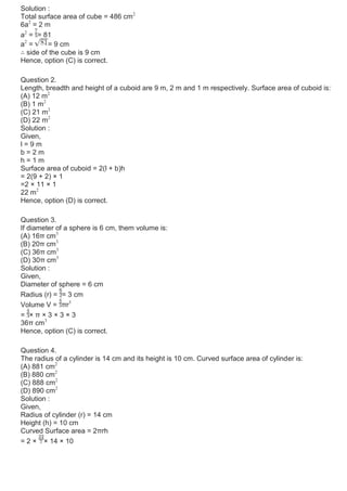 Solution :
Total surface area of cube = 486 cm2
6a2
= 2 m
a2
= = 81
a2
= = 9 cm
∴ side of the cube is 9 cm
Hence, option (C) is correct.
Question 2.
Length, breadth and height of a cuboid are 9 m, 2 m and 1 m respectively. Surface area of cuboid is:
(A) 12 m2
(B) 1 m2
(C) 21 m2
(D) 22 m2
Solution :
Given,
l = 9 m
b = 2 m
h = 1 m
Surface area of cuboid = 2(l + b)h
= 2(9 + 2) × 1
=2 × 11 × 1
22 m2
Hence, option (D) is correct.
Question 3.
If diameter of a sphere is 6 cm, them volume is:
(A) 16π cm3
(B) 20π cm3
(C) 36π cm3
(D) 30π cm3
Solution :
Given,
Diameter of sphere = 6 cm
Radius (r) = = 3 cm
Volume V = πr3
= × π × 3 × 3 × 3
36π cm3
Hence, option (C) is correct.
Question 4.
The radius of a cylinder is 14 cm and its height is 10 cm. Curved surface area of cylinder is:
(A) 881 cm2
(B) 880 cm2
(C) 888 cm2
(D) 890 cm2
Solution :
Given,
Radius of cylinder (r) = 14 cm
Height (h) = 10 cm
Curved Surface area = 2πrh
= 2 × × 14 × 10
 
