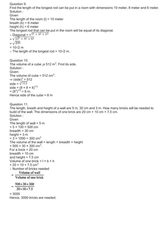 Question 9.
Find the length of the longest rod can be put in a room with dimensions 10 meter, 8 meter and 6 meter.
Solution :
Given
The length of the room (l) = 10 meter
breath (b) = 8 meter
height (h) = 6 meter
The longest rod that can be put in the room will be equal of its diagonal.
∴ Diagonal =
=
=
= 10√2 m
∴ The length of the longest rod = 10√2 m.
Question 10.
The volume of a cube ¡s 512 m3
. Find its side.
Solution :
Given:
The volume of cube = 512 cm3
.
⇒ (side)3
= 512
side =
side = (8 × 8 × 8)1/3
= (83
)1/3
= 8 m.
Hence side of the cube = 8 m
Question 11.
The length, breath and height of a wall are 5 m, 30 cm and 3 m. How many bricks will be needed to
build of the wall. The dimensions of one brick are 20 cm × 10 cm × 7.5 cm.
Solution :
Given
The length of wall = 5 m
= 5 × 100 = 500 cm
breadth = 30 cm
height = 3 m
= 3 × 1000 = 300 cm3
The volume of the wall = length × breadth × height
= 500 × 30 × 300 cm3
.
For a brick = 20 cm
breadth = 10 cm
and height = 7.5 cm
Volume of one brick = l × b × h
= 20 × 10 × 7.5 cm3
∴ Number of bricks needed
= 3000
Hence, 3000 bricks are needed.
 