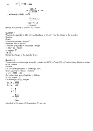 Hence, the volume of cylinder = 2310 cm3
.
Question 7.
Volume of a cylinder is 30π cm3
and the base is 6π cm2
. Find the height of the cylinder.
Solution :
Given,
Volume of cylinder =30π cm3
and base area = 6π cm2
:. Volume of cylinder = base area × height
⇒ 30π = 6π × height
⇒ height =
= 5 cm.
Hence, the height of the cylinder 5 cm.
Question 8.
Volume and curved surface area of a cylinder are 1650 cm3
and 660 cm2
respectively. Find the radius
of the cylinder.
Solution :
Let radius of cylinder be r. and height be h.
Given volume of cylinder 1650 cm3
⇒ πr2
h = 1650 ….(i)
Curved surface area of cylinder = 660 cm2
⇒ 2πrh = 660 …(ii)
On dividing (i) by (ii), we get
substituting this value of r in equation (ii), we get
 