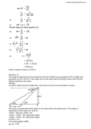 arvind.saini@outlook.com
Hence, height of tower is 34.64 m
Question 17.
The angle of depression of two ships from the top of light house situated at 60 m height from
sea-level, are 30° and 45° if two ships are on the same side of the light house, then find the
distance between two ships.
Solution :
Let AB is a light house of height 60 m and point C and D are two position of ships.
One ship is exactly behind the other on the same side of the light house. The angle of
depression of two ships 30° and 45°.
∠PAC = 300 and ∠PAD = 45°
∠ACD = ∠PAC = 30° (alternate angle)
∠ADB = ∠PAD = 45° (alternate angle)
Let CD = x m
From right angled ∆ABD,
tan 45° =
 