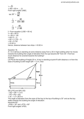 arvind.saini@outlook.com
1 =
⇒ BD = 60 m …..(i)
From right angled ∆ABC,
[∵ From equation (i) BD = 60 m]
x + 60 = 60√3
x = 60√3 – 60
= 60(√3 – 1)
= 60 × (1.732 – 1)
= 60 × 0.732
= 43.92 m
Hence, distance between two ships = 43.92 m
Question 18.
A 1.5 m tall boy is standing at some distance away from a 30 m high building when he moves
towards the building then angle of elevation from his eye became 60° from 30°. Find how
much distance he covered towards the building?
Solution :
Let PQ be the building of height 30 m. A boy is standing at point R with distance x m from the
base of building Q with height QR = 1.5 m, then
OS || PQ and QR || SQ
∴ SQ = OR = 1.5 m
∴ PS = PQ = SQ
= 30 – 1.5 = 28.5 m
The angle of elevation from the eyes of the boy to the top of building is 30° and as the boy
walks towards the building the angle of elevation
becomes 60°.
∠PQS = 30° and ∠PTS = 60°
From tight angled ∆PSO,
 