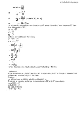 arvind.saini@outlook.com
Let a boy walks some distance and reach point T where the angle of eyes becomes 60° then
from right angled ∆PTS,
tan 60° =
=
TS =
Distance covered toward the building
OT = OS – TS
= 28.5√3 –
Hence, distance walked by the boy towards the building = 19√3 m
Question 19.
Angle of elevation of top of a tower from a 7 m high building is 60° and angle of depression of
its foot is 45°. Find the height of the tower.
Solution :
Let AB is a tower and CD is a building of height 7 m.
The angle of elevation and angle of depression are 60° and 45° respectively.
i.e., ∠ACE = 60°
and ∠ECB = 45°
BD || CE, CD || BE
∴ CD = BE = 7 m
 