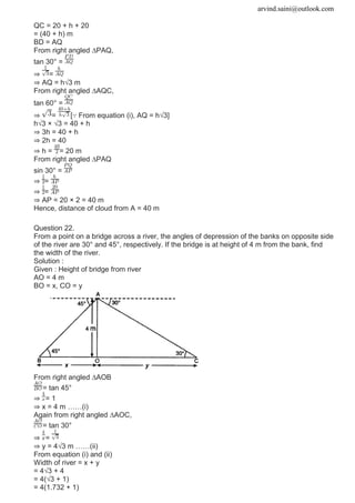 arvind.saini@outlook.com
QC = 20 + h + 20
= (40 + h) m
BD = AQ
From right angled ∆PAQ,
tan 30° =
⇒ =
⇒ AQ = h√3 m
From right angled ∆AQC,
tan 60° =
⇒ = [∵ From equation (i), AQ = h√3]
h√3 × √3 = 40 + h
⇒ 3h = 40 + h
⇒ 2h = 40
⇒ h = = 20 m
From right angled ∆PAQ
sin 30° =
⇒ =
⇒ =
⇒ AP = 20 × 2 = 40 m
Hence, distance of cloud from A = 40 m
Question 22.
From a point on a bridge across a river, the angles of depression of the banks on opposite side
of the river are 30° and 45°, respectively. If the bridge is at height of 4 m from the bank, find
the width of the river.
Solution :
Given : Height of bridge from river
AO = 4 m
BO = x, CO = y
From right angled ∆AOB
= tan 45°
⇒ = 1
⇒ x = 4 m ……(i)
Again from right angled ∆AOC,
= tan 30°
⇒ =
⇒ y = 4√3 m ……(ii)
From equation (i) and (ii)
Width of river = x + y
= 4√3 + 4
= 4(√3 + 1)
= 4(1.732 + 1)
 