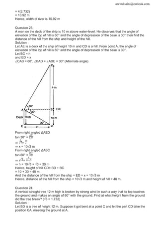 arvind.saini@outlook.com
= 4(2.732)
= 10.92 m
Hence, width of river is 10.92 m
Question 23.
A man on the deck of the ship is 10 m above water-level. He observes that the angle of
elevation of the top of hill is 60° and the angle of depression of the base is 30° then find the
distance of the hill from the ship and height of the hill.
Solution :
Let AE is a deck of the ship of height 10 m and CD is a hill. From point A, the angle of
elevation of the top of hill is 60° and the angle of depression of the base is 30°.
Let BC = h
and ED = x
∠CAB = 60°, ∠BAD = ∠ADE = 30° (Alternate angle)
From right angled ΔAED
tan 30° =
⇒ =
⇒ x = 10√3 m
From right angled ΔABC
tan 60° =
⇒ =
⇒ h = 10√3 × √3 = 30 m
Hence, height of hill CD= BD + BC
= 10 + 30 = 40 m
And the distance of the hill from the ship = ED = x = 10√3 m
Hence, distance of the hill from the ship = 10√3 m and height of hill = 40 m.
Question 24.
A vertical straight tree 12 m high is broken by strong wind in such a way that its top touches
the ground and makes an angle of 60° with the ground. Find at what height from the ground
did the tree break? (√3 = 1.732)
Solution :
Let BD is a tree of height 12 m. Suppose it got bent at a point C and let the part CD take the
position CA, meeting the ground at A.
 