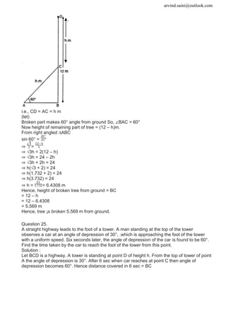 arvind.saini@outlook.com
i.e., CD = AC = h m
(let)
Broken part makes 60° angle from ground So, ∠BAC = 60°
Now height of remaining part of tree = (12 – h)m.
From right angled ∆ABC
sin 60° =
⇒ =
⇒ √3h = 2(12 – h)
⇒ √3h = 24 – 2h
⇒ √3h + 2h = 24
⇒ h(√3 + 2) = 24
⇒ h(1.732 + 2) = 24
⇒ h(3.732) = 24
⇒ h = = 6.4308 m
Hence, height of broken tree from ground = BC
= 12 – h
= 12 – 6.4308
= 5.569 m
Hence, tree ¡s broken 5.569 m from ground.
Question 25.
A straight highway leads to the foot of a tower. A man standing at the top of the tower
observes a car at an angle of depression of 30°, .which is approaching the foot of the tower
with a uniform speed. Six seconds later, the angle of depression of the car is found to be 60°.
Find the time taken by the car to reach the foot of the tower from this point.
Solution :
Let BCD is a highway. A tower is standing at point D of height h. From the top of tower of point
A the angle of depression is 30°. After 6 sec when car reaches at point C then angle of
depression becomes 60°. Hence distance covered in 6 sec = BC
 