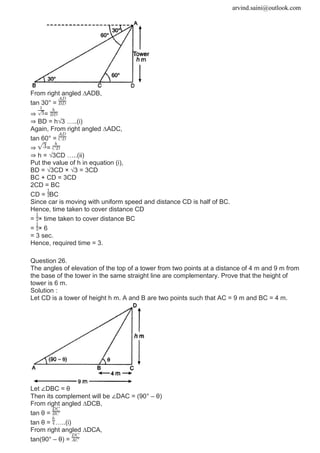 arvind.saini@outlook.com
From right angled ∆ADB,
tan 30° =
⇒ =
⇒ BD = h√3 …..(i)
Again, From right angled ∆ADC,
tan 60° =
⇒ =
⇒ h = √3CD …..(ii)
Put the value of h in equation (i),
BD = √3CD × √3 = 3CD
BC + CD = 3CD
2CD = BC
CD = BC
Since car is moving with uniform speed and distance CD is half of BC.
Hence, time taken to cover distance CD
= × time taken to cover distance BC
= × 6
= 3 sec.
Hence, required time = 3.
Question 26.
The angles of elevation of the top of a tower from two points at a distance of 4 m and 9 m from
the base of the tower in the same straight line are complementary. Prove that the height of
tower is 6 m.
Solution :
Let CD is a tower of height h m. A and B are two points such that AC = 9 m and BC = 4 m.
Let ∠DBC = θ
Then its complement will be ∠DAC = (90° – θ)
From right angled ∆DCB,
tan θ =
tan θ = …..(i)
From right angled ∆DCA,
tan(90° – θ) =
 