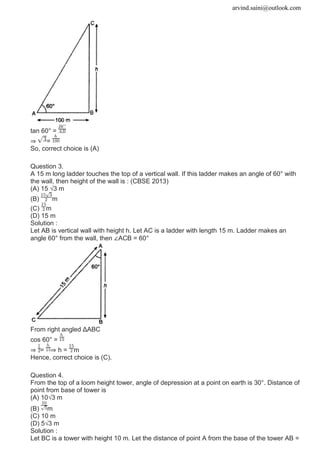 arvind.saini@outlook.com
tan 60° =
⇒ =
So, correct choice is (A)
Question 3.
A 15 m long ladder touches the top of a vertical wall. If this ladder makes an angle of 60° with
the wall, then height of the wall is : (CBSE 2013)
(A) 15 √3 m
(B) m
(C) m
(D) 15 m
Solution :
Let AB is vertical wall with height h. Let AC is a ladder with length 15 m. Ladder makes an
angle 60° from the wall, then ∠ACB = 60°
From right angled ΔABC
cos 60° =
⇒ = ⇒ h = m
Hence, correct choice is (C).
Question 4.
From the top of a loom height tower, angle of depression at a point on earth is 30°. Distance of
point from base of tower is
(A) 10√3 m
(B) m
(C) 10 m
(D) 5√3 m
Solution :
Let BC is a tower with height 10 m. Let the distance of point A from the base of the tower AB =
 